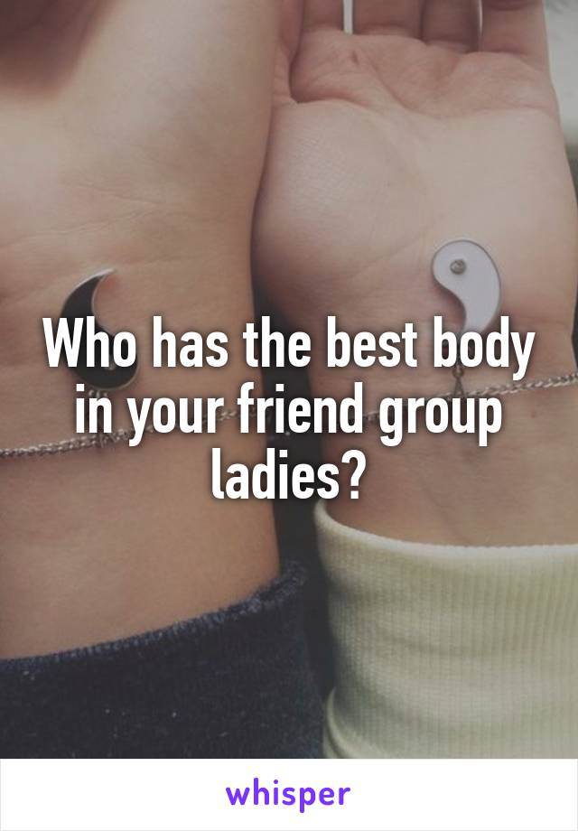 Who has the best body in your friend group ladies?