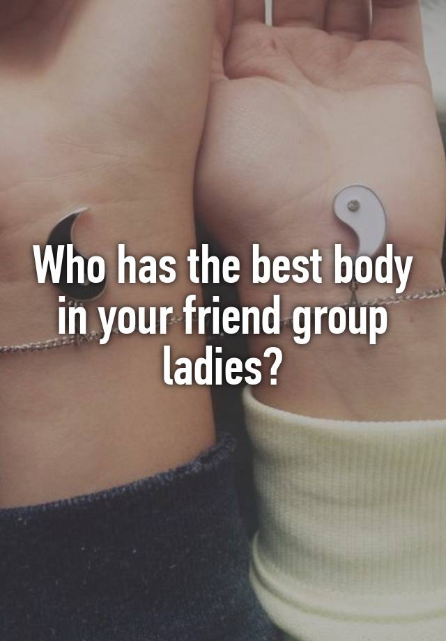 Who has the best body in your friend group ladies?