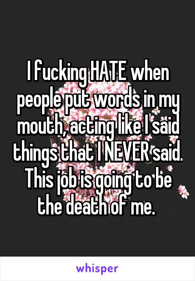 I fucking HATE when people put words in my mouth, acting like I said things that I NEVER said. This job is going to be the death of me. 