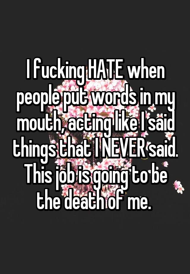 I fucking HATE when people put words in my mouth, acting like I said things that I NEVER said. This job is going to be the death of me. 