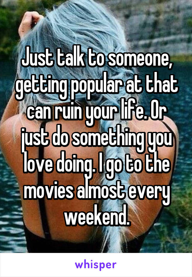 Just talk to someone, getting popular at that can ruin your life. Or just do something you love doing. I go to the movies almost every weekend.