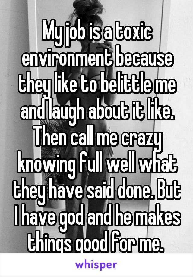 My job is a toxic environment because they like to belittle me and laugh about it like. Then call me crazy knowing full well what they have said done. But I have god and he makes things good for me. 