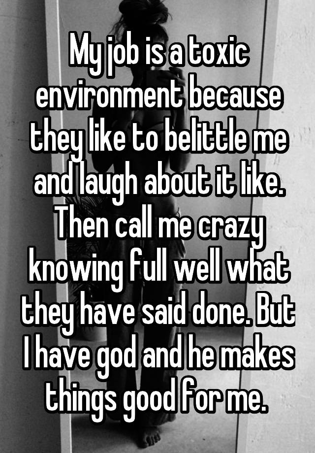 My job is a toxic environment because they like to belittle me and laugh about it like. Then call me crazy knowing full well what they have said done. But I have god and he makes things good for me. 