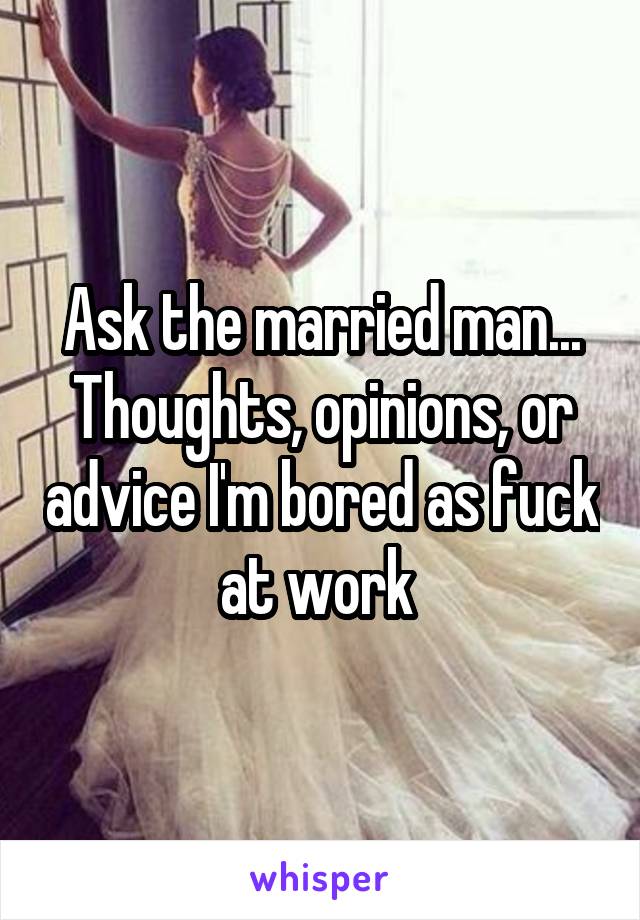 Ask the married man...
Thoughts, opinions, or advice I'm bored as fuck at work 