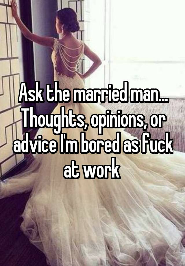 Ask the married man...
Thoughts, opinions, or advice I'm bored as fuck at work 