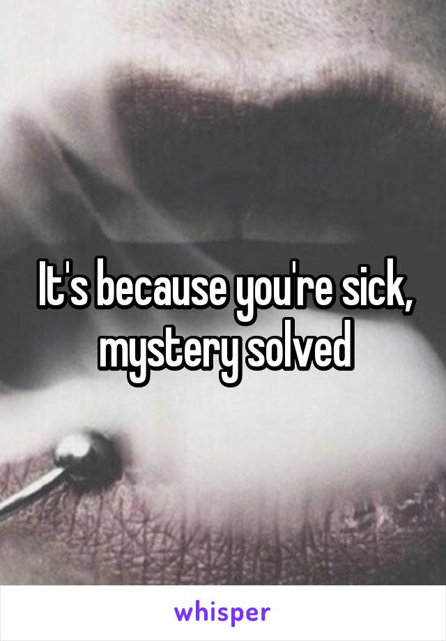 It's because you're sick, mystery solved