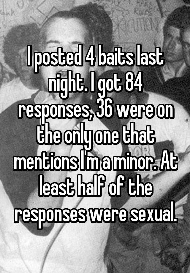 I posted 4 baits last night. I got 84 responses, 36 were on the only one that mentions I'm a minor. At least half of the responses were sexual.