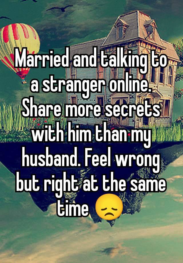 Married and talking to a stranger online. Share more secrets with him than my husband. Feel wrong but right at the same time 😞