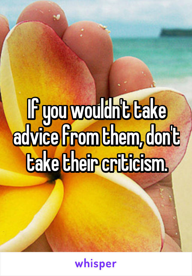 If you wouldn't take advice from them, don't take their criticism.