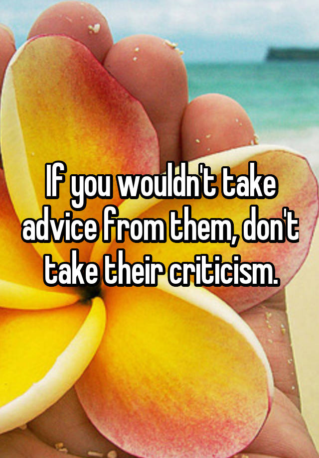 If you wouldn't take advice from them, don't take their criticism.