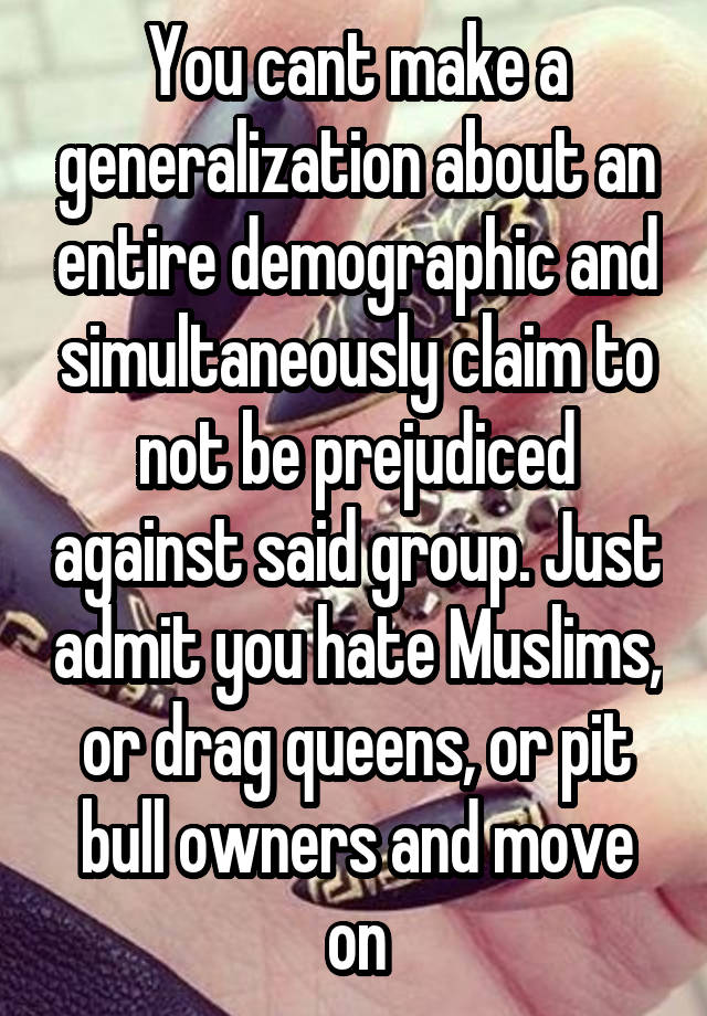 You cant make a generalization about an entire demographic and simultaneously claim to not be prejudiced against said group. Just admit you hate Muslims, or drag queens, or pit bull owners and move on