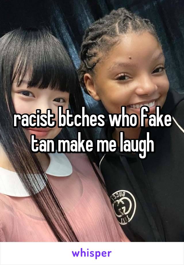 racist btches who fake tan make me laugh