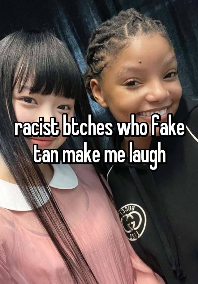 racist btches who fake tan make me laugh