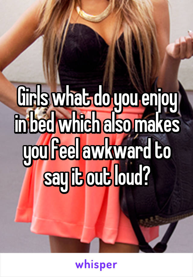 Girls what do you enjoy in bed which also makes you feel awkward to say it out loud?