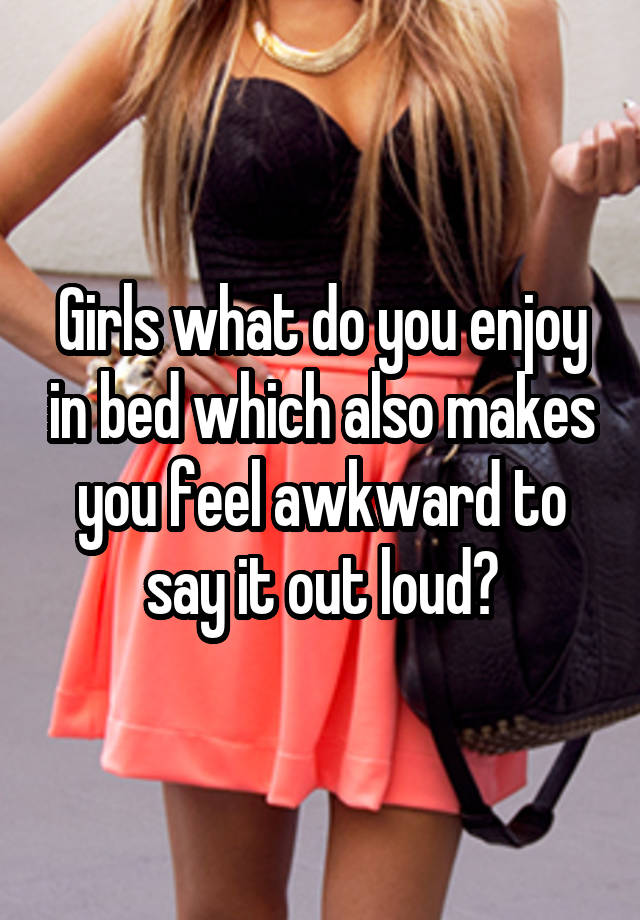 Girls what do you enjoy in bed which also makes you feel awkward to say it out loud?