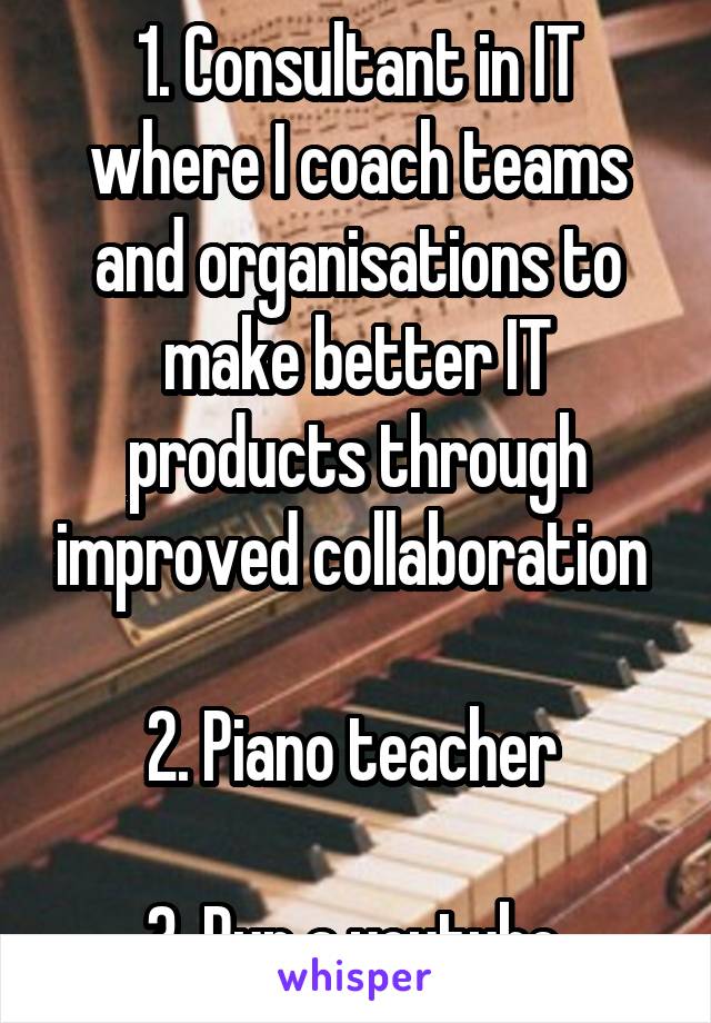 1. Consultant in IT where I coach teams and organisations to make better IT products through improved collaboration 

2. Piano teacher 

3. Run a youtube 