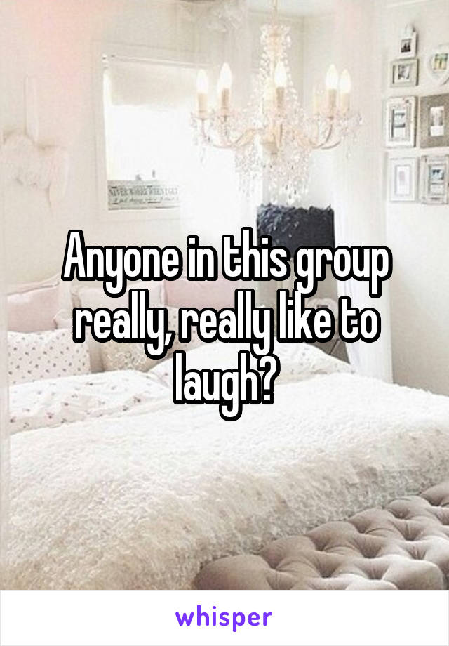 Anyone in this group really, really like to laugh?