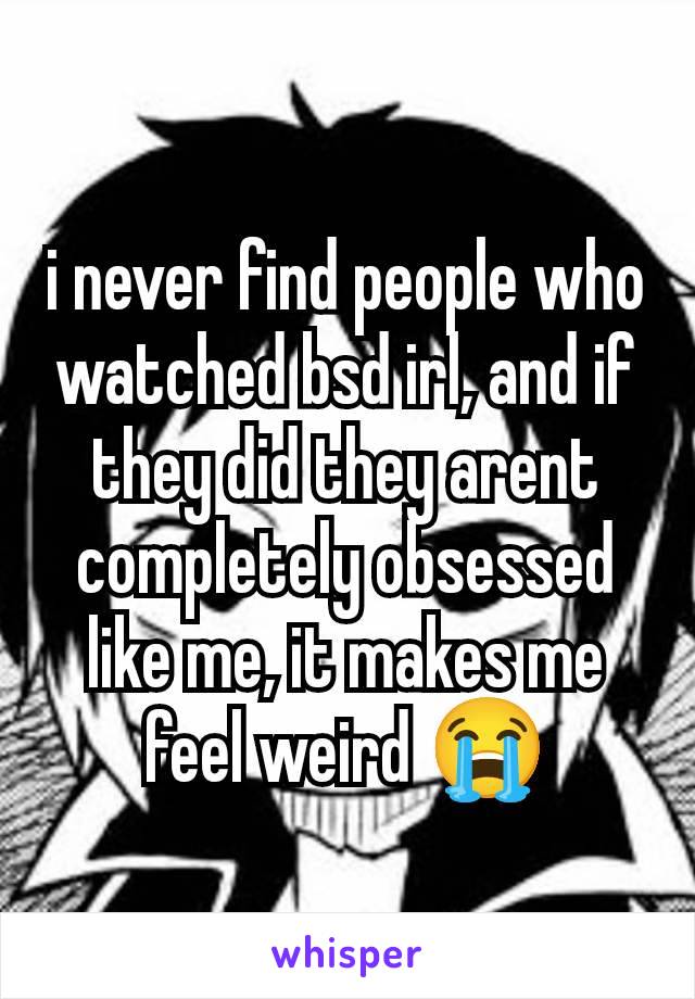 i never find people who watched bsd irl, and if they did they arent completely obsessed like me, it makes me feel weird 😭