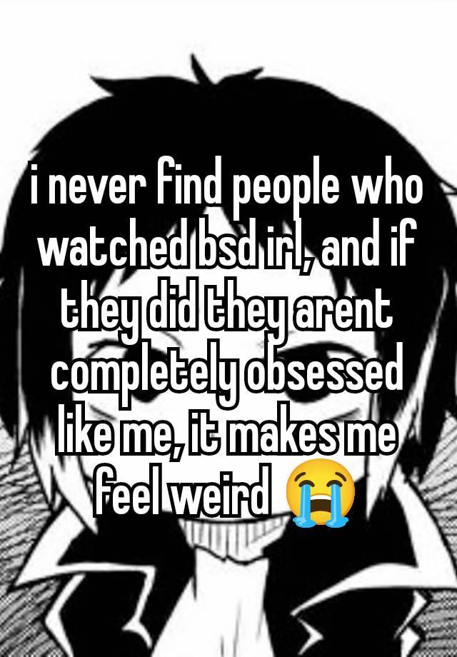 i never find people who watched bsd irl, and if they did they arent completely obsessed like me, it makes me feel weird 😭