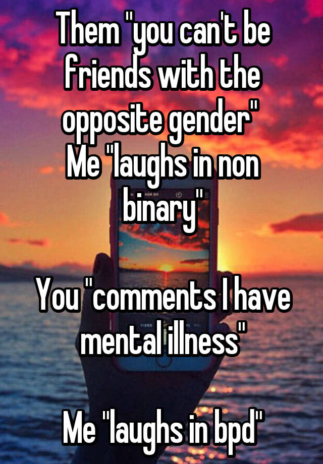 Them "you can't be friends with the opposite gender" 
Me "laughs in non binary"

You "comments I have mental illness"

Me "laughs in bpd"