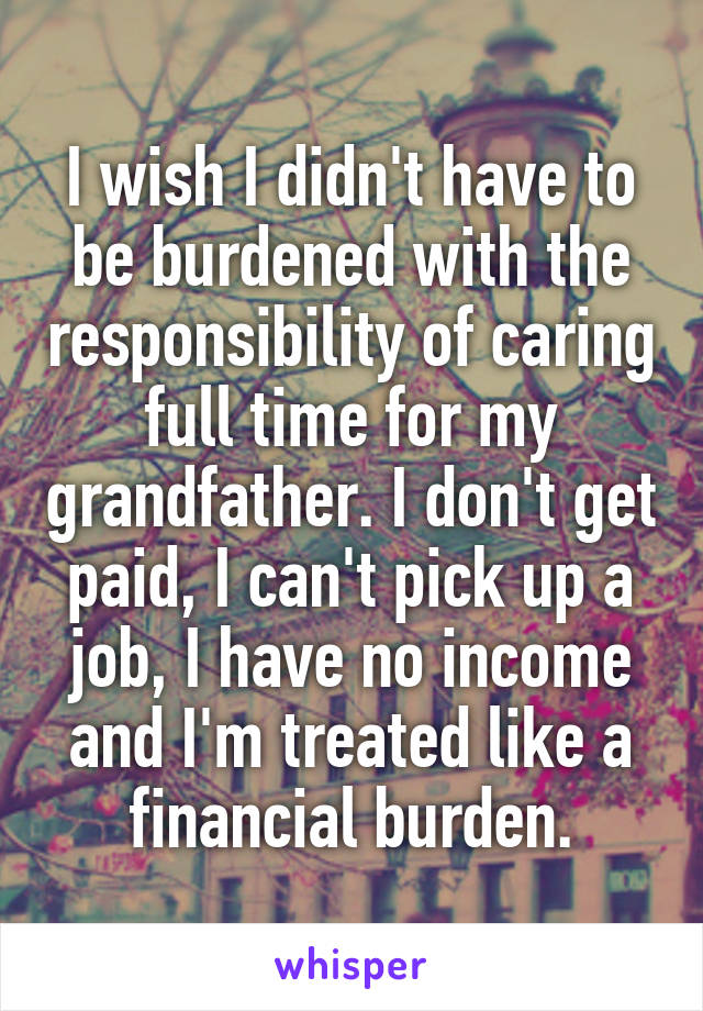 I wish I didn't have to be burdened with the responsibility of caring full time for my grandfather. I don't get paid, I can't pick up a job, I have no income and I'm treated like a financial burden.