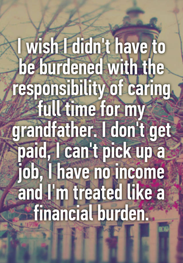 I wish I didn't have to be burdened with the responsibility of caring full time for my grandfather. I don't get paid, I can't pick up a job, I have no income and I'm treated like a financial burden.