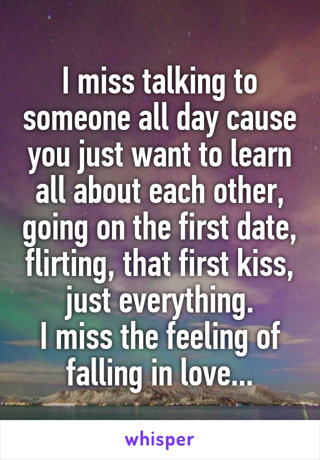 I miss talking to someone all day cause you just want to learn all about each other, going on the first date, flirting, that first kiss, just everything.
I miss the feeling of falling in love...