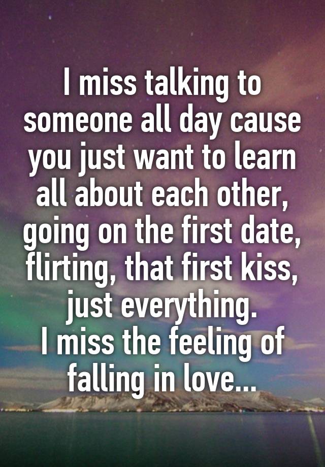 I miss talking to someone all day cause you just want to learn all about each other, going on the first date, flirting, that first kiss, just everything.
I miss the feeling of falling in love...