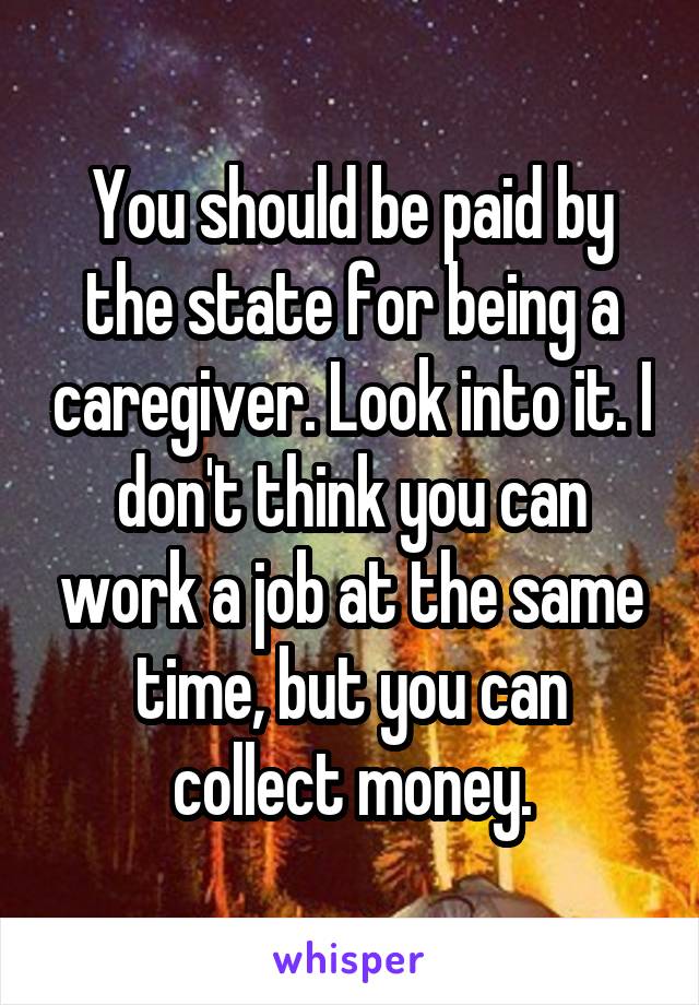 You should be paid by the state for being a caregiver. Look into it. I don't think you can work a job at the same time, but you can collect money.