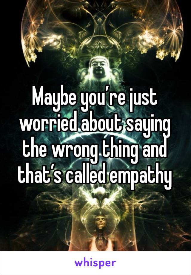 Maybe you’re just worried about saying the wrong thing and that’s called empathy