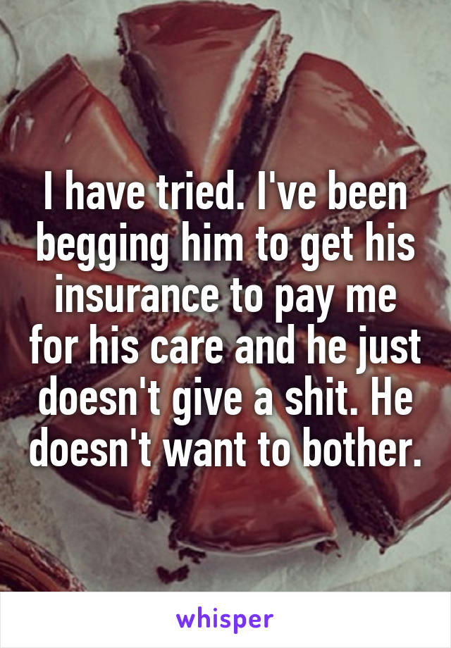 I have tried. I've been begging him to get his insurance to pay me for his care and he just doesn't give a shit. He doesn't want to bother.