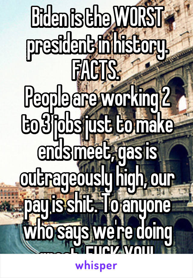 Biden is the WORST president in history. FACTS. 
People are working 2 to 3 jobs just to make ends meet, gas is outrageously high, our pay is shit. To anyone who says we're doing great, FUCK YOU! 