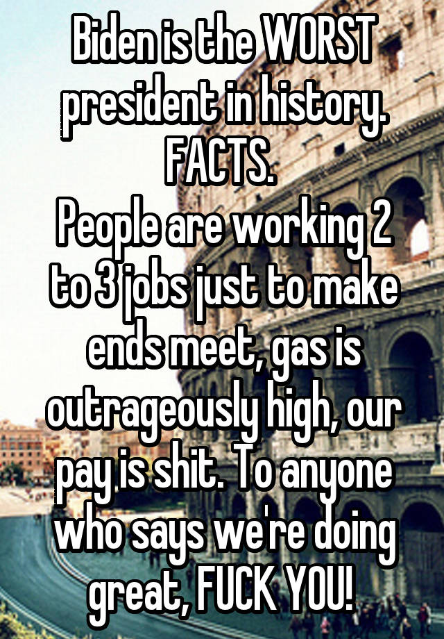 Biden is the WORST president in history. FACTS. 
People are working 2 to 3 jobs just to make ends meet, gas is outrageously high, our pay is shit. To anyone who says we're doing great, FUCK YOU! 