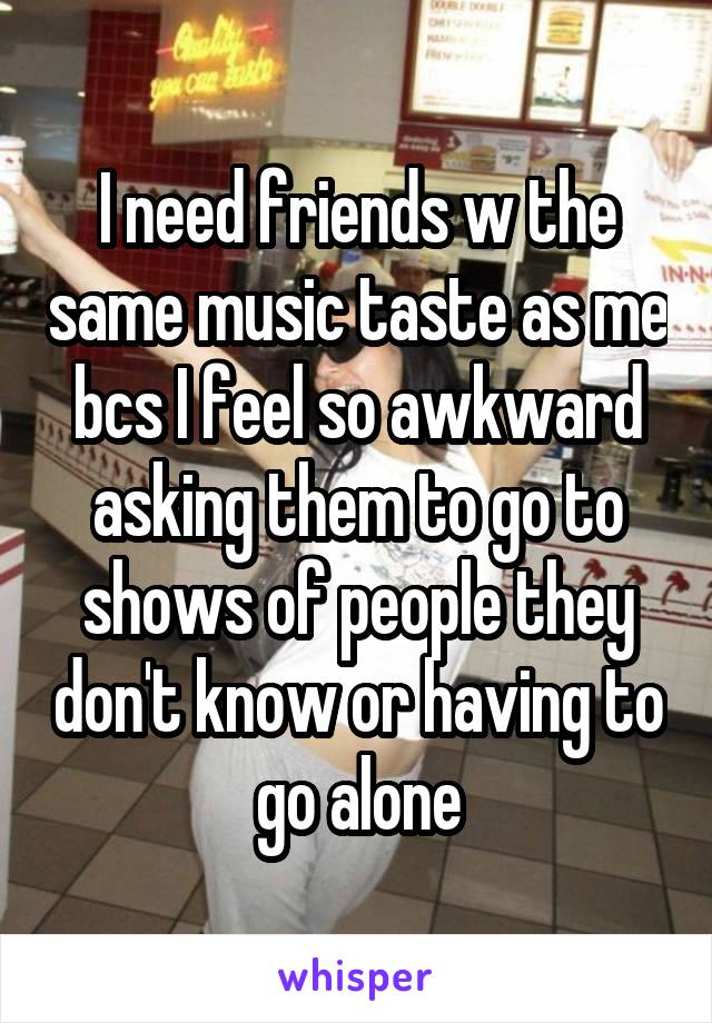 I need friends w the same music taste as me bcs I feel so awkward asking them to go to shows of people they don't know or having to go alone