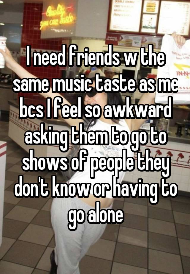 I need friends w the same music taste as me bcs I feel so awkward asking them to go to shows of people they don't know or having to go alone