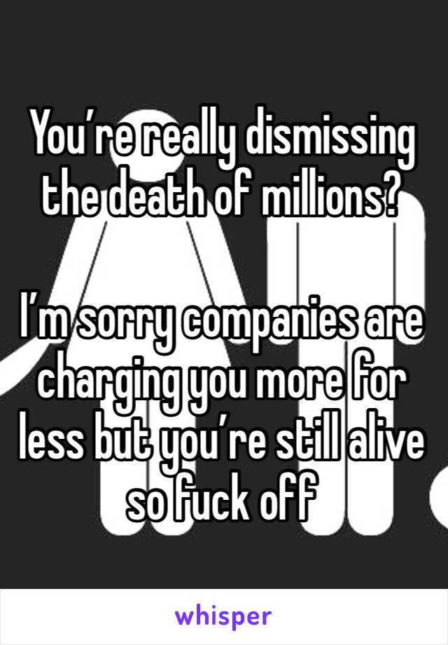 You’re really dismissing the death of millions?

I’m sorry companies are charging you more for less but you’re still alive so fuck off