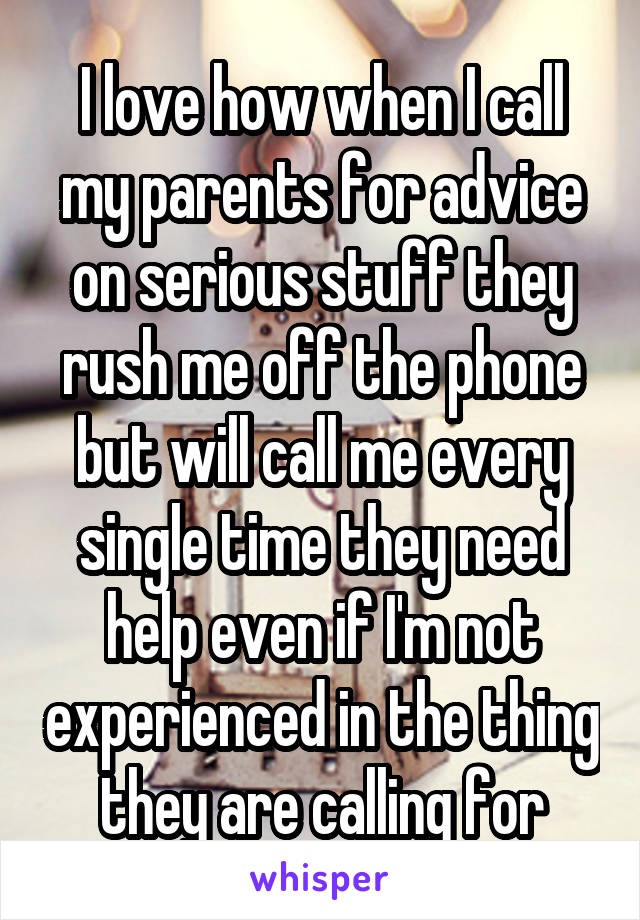 I love how when I call my parents for advice on serious stuff they rush me off the phone but will call me every single time they need help even if I'm not experienced in the thing they are calling for