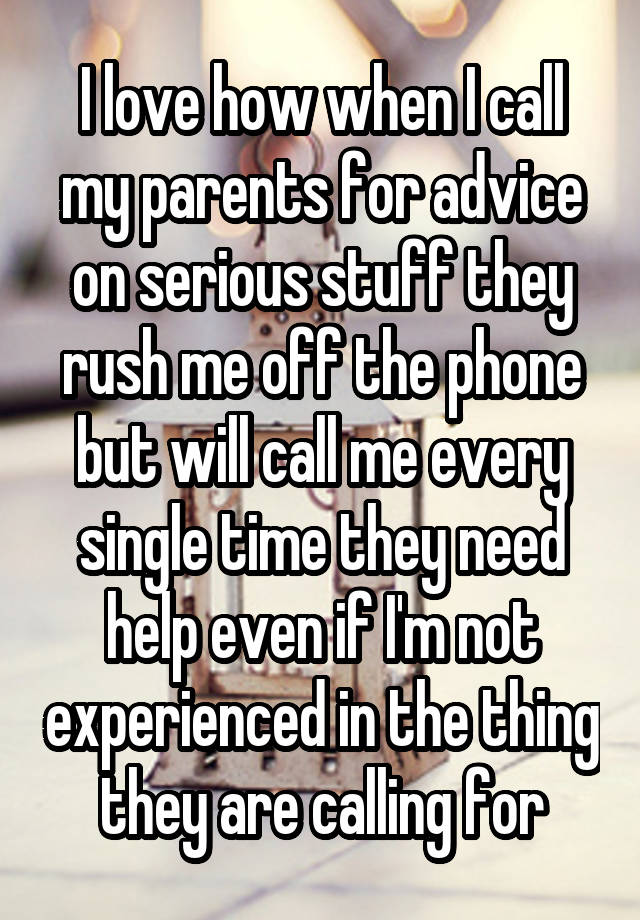 I love how when I call my parents for advice on serious stuff they rush me off the phone but will call me every single time they need help even if I'm not experienced in the thing they are calling for