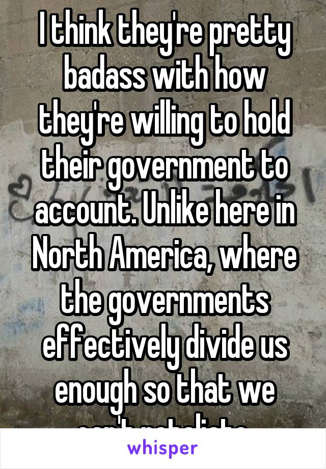 I think they're pretty badass with how they're willing to hold their government to account. Unlike here in North America, where the governments effectively divide us enough so that we can't retaliate.