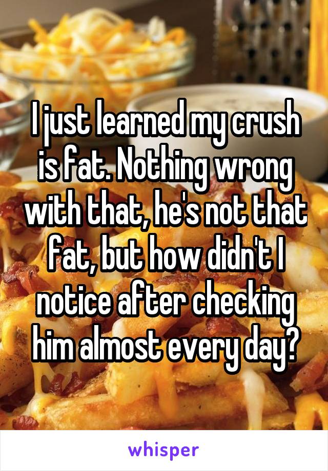 I just learned my crush is fat. Nothing wrong with that, he's not that fat, but how didn't I notice after checking him almost every day?