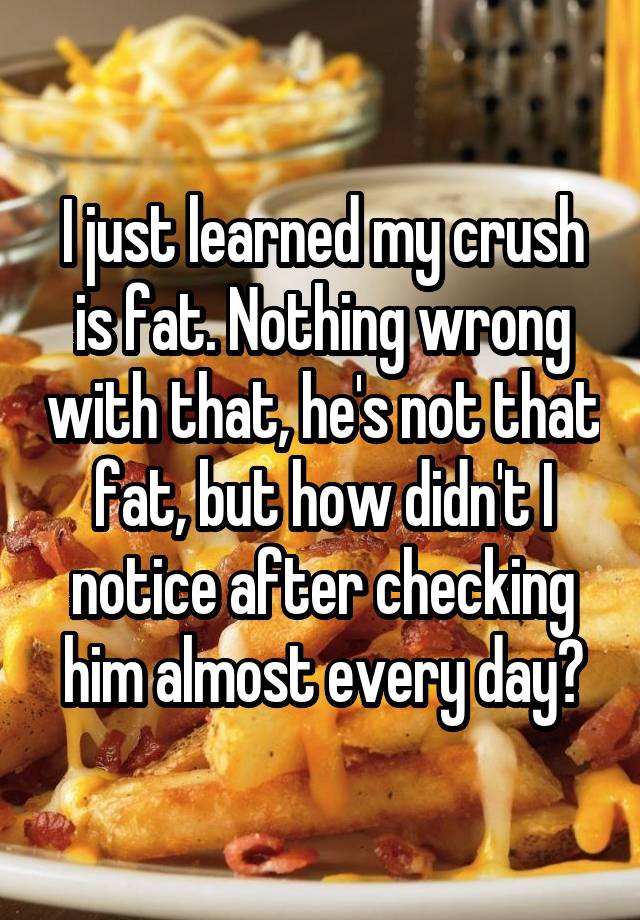 I just learned my crush is fat. Nothing wrong with that, he's not that fat, but how didn't I notice after checking him almost every day?