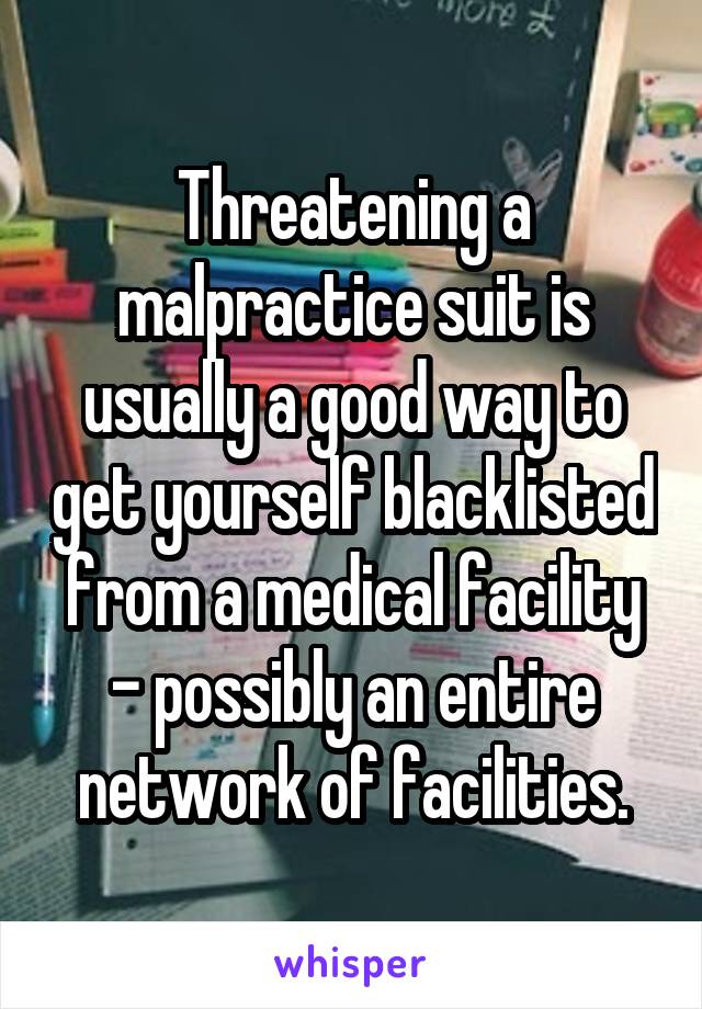 Threatening a malpractice suit is usually a good way to get yourself blacklisted from a medical facility - possibly an entire network of facilities.