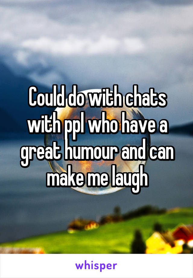 Could do with chats with ppl who have a great humour and can make me laugh