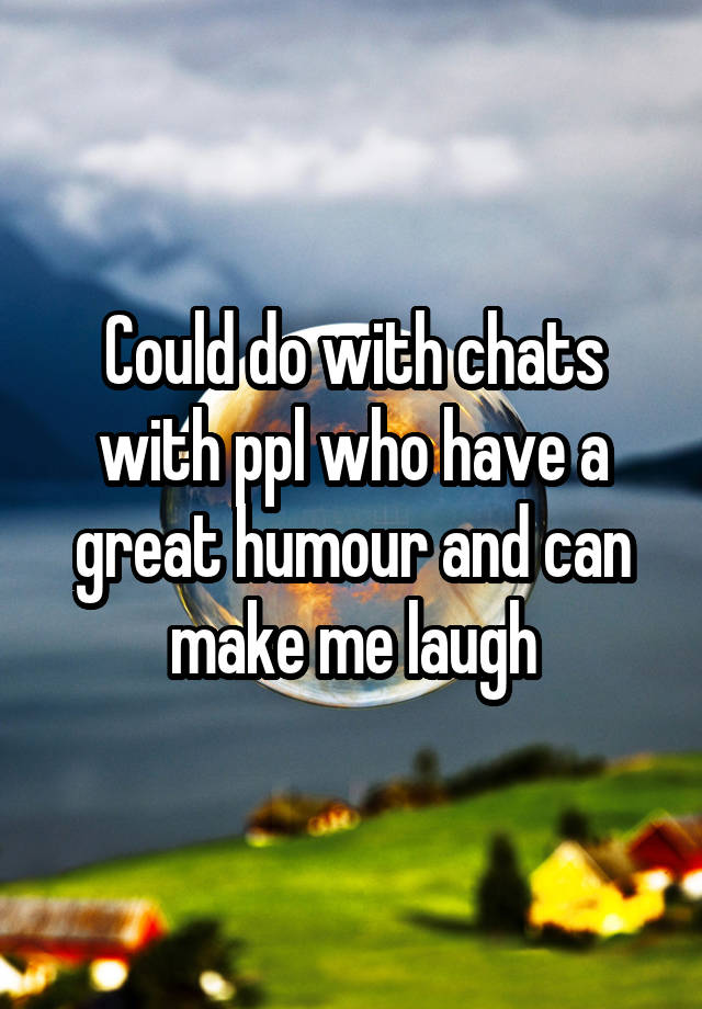 Could do with chats with ppl who have a great humour and can make me laugh