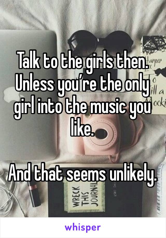 Talk to the girls then. Unless you’re the only girl into the music you like.

And that seems unlikely.