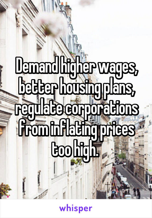 Demand higher wages, better housing plans, regulate corporations from inflating prices too high. 