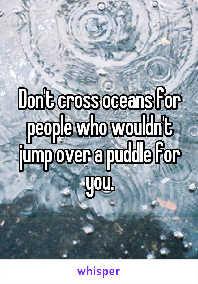 Don't cross oceans for people who wouldn't jump over a puddle for you.