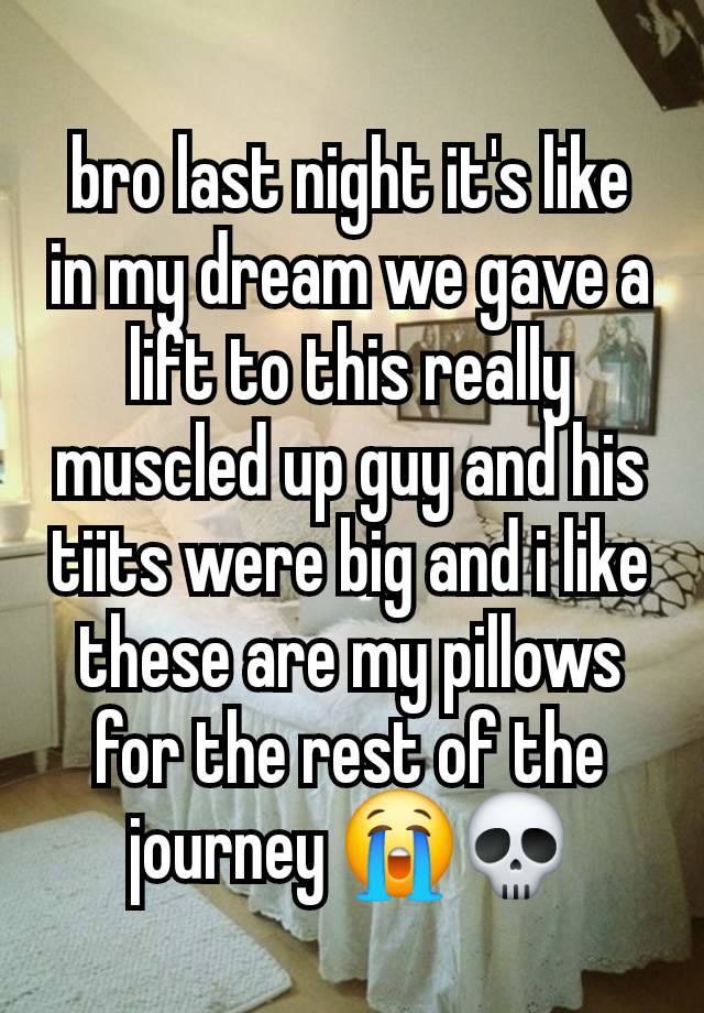 bro last night it's like in my dream we gave a lift to this really muscled up guy and his tiits were big and i like these are my pillows for the rest of the journey 😭💀