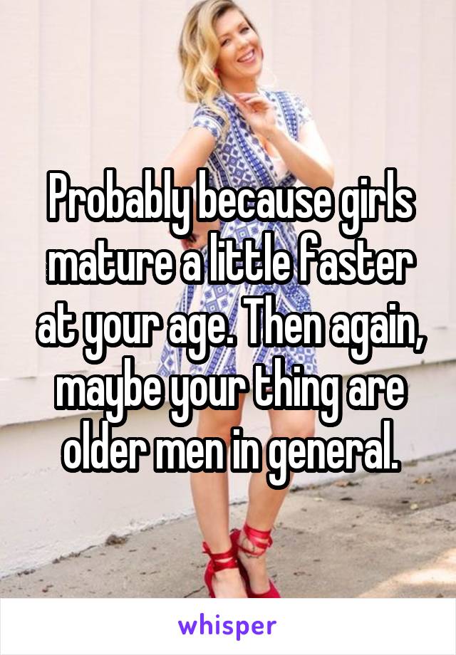 Probably because girls mature a little faster at your age. Then again, maybe your thing are older men in general.