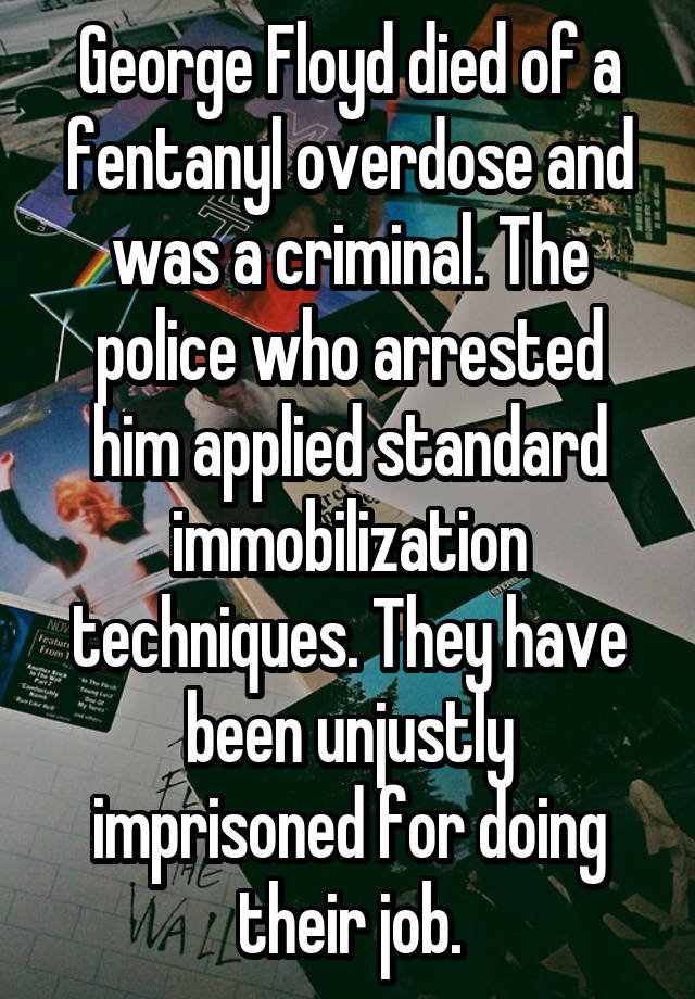 George Floyd died of a fentanyl overdose and was a criminal. The police who arrested him applied standard immobilization techniques. They have been unjustly imprisoned for doing their job.